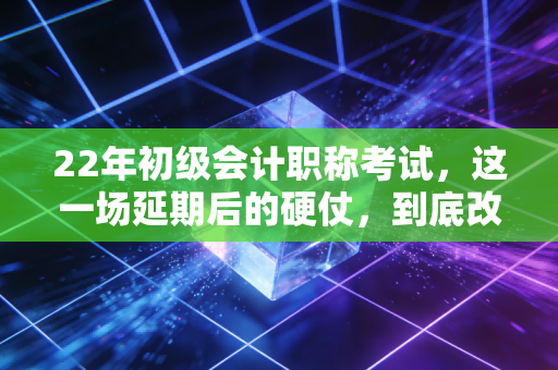 22年初级会计职称考试，这一场延期后的硬仗，到底改变了多少人的命运？
