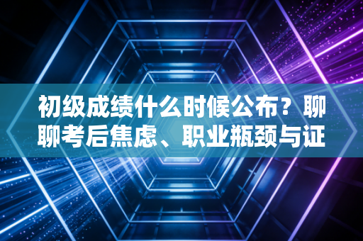 初级成绩什么时候公布？聊聊考后焦虑、职业瓶颈与证书的真正价值