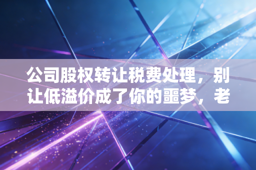 公司股权转让税费处理，别让低溢价成了你的噩梦，老会计带你避坑