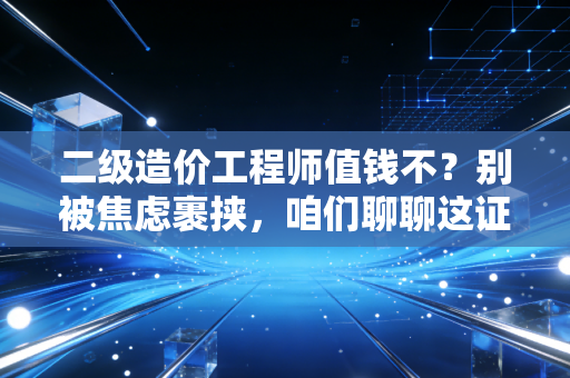 二级造价工程师值钱不？别被焦虑裹挟，咱们聊聊这证书背后的真实含金量