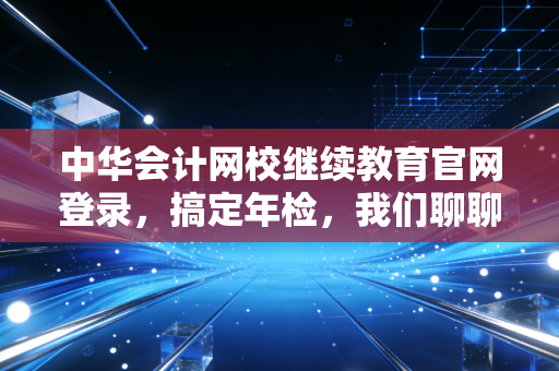 中华会计网校继续教育官网登录，搞定年检，我们聊聊那些不得不学的职场必修课