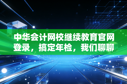 中华会计网校继续教育官网登录，搞定年检，我们聊聊那些不得不学的职场必修课