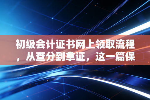 初级会计证书网上领取流程，从查分到拿证，这一篇保姆级攻略全搞定