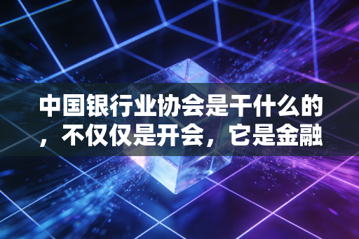 中国银行业协会是干什么的，不仅仅是开会，它是金融圈的和事佬与推手