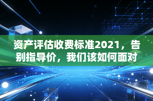 资产评估收费标准2021，告别指导价，我们该如何面对市场化的迷雾？