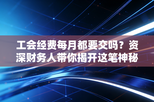 工会经费每月都要交吗？资深财务人带你揭开这笔神秘费用的面纱