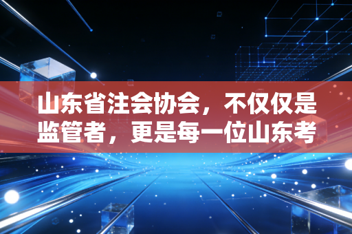 山东省注会协会，不仅仅是监管者，更是每一位山东考生的坚强后盾