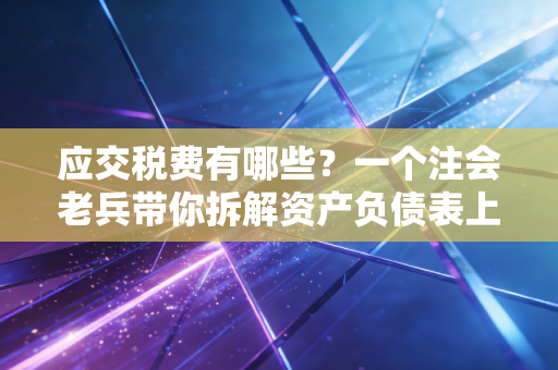 应交税费有哪些？一个注会老兵带你拆解资产负债表上的达摩克利斯之剑