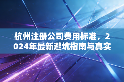 杭州注册公司费用标准，2024年最新避坑指南与真实成本深度解析