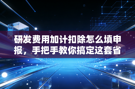 研发费用加计扣除怎么填申报，手把手教你搞定这套省钱组合拳，别让国家给的红利溜走