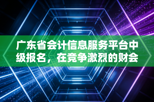 广东省会计信息服务平台中级报名，在竞争激烈的财会圈，如何打好这张翻身仗？