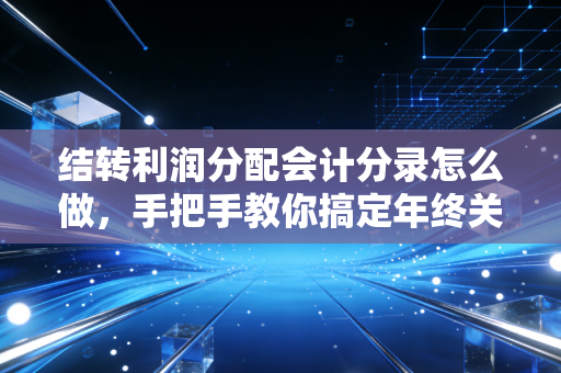 结转利润分配会计分录怎么做,手把手教你搞定年终关账的最后一公里