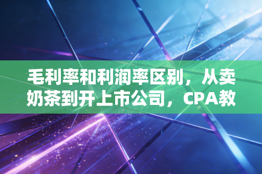 毛利率和利润率区别,从卖奶茶到开上市公司,CPA教你如何一眼看穿生意的钱途