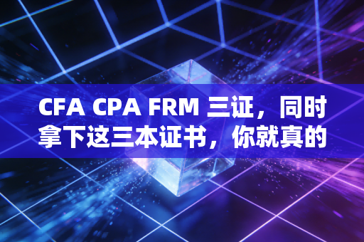 CFA CPA FRM 三证，同时拿下这三本证书，你就真的无敌了吗？—— 一个资深从业者的肺腑之言