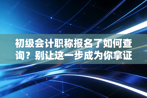 初级会计职称报名了如何查询？别让这一步成为你拿证的拦路虎，内附保姆级教程与避坑指南