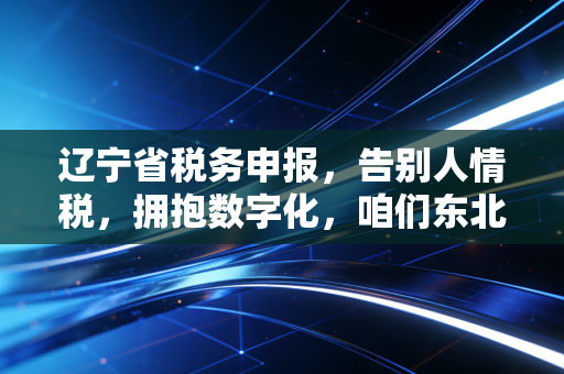 辽宁省税务申报，告别人情税，拥抱数字化，咱们东北老板的合规生存指南