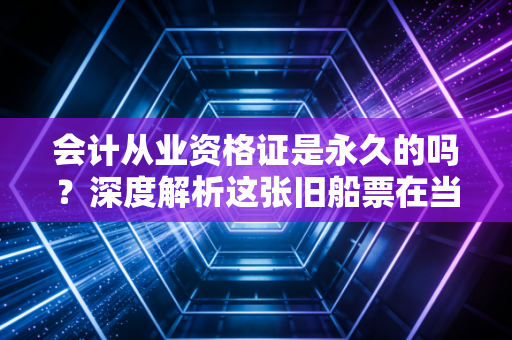 会计从业资格证是永久的吗?深度解析这张旧船票在当下的含金量与生存法则