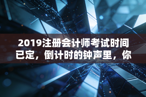 2019注册会计师考试时间已定，倒计时的钟声里，你是在焦虑还是在奔跑？