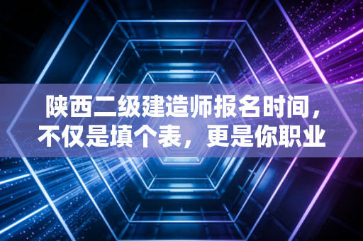 陕西二级建造师报名时间，不仅是填个表，更是你职业生涯的一次弯道超车