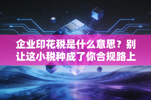 企业印花税是什么意思？别让这小税种成了你合规路上的隐形地雷