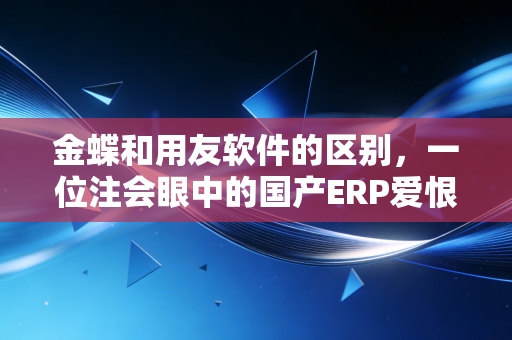 金蝶和用友软件的区别,一位注会眼中的国产ERP爱恨情仇与选型建议