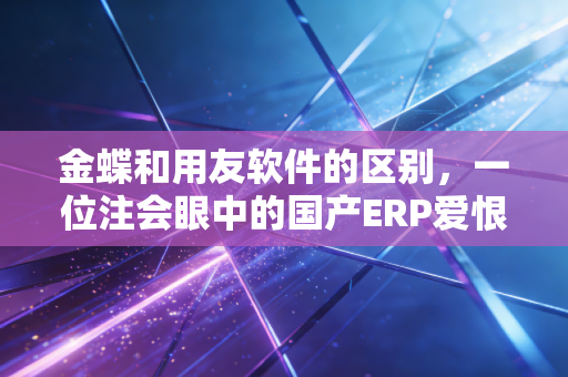 金蝶和用友软件的区别，一位注会眼中的国产ERP爱恨情仇与选型建议