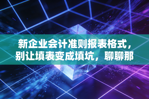 新企业会计准则报表格式,别让填表变成填坑,聊聊那些年我们被报表格式逼疯的日子