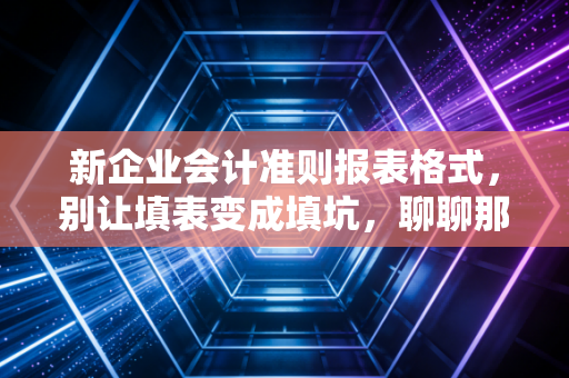 新企业会计准则报表格式,别让填表变成填坑,聊聊那些年我们被报表格式逼疯的日子
