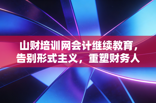 山财培训网会计继续教育,告别形式主义,重塑财务人的核心竞争力