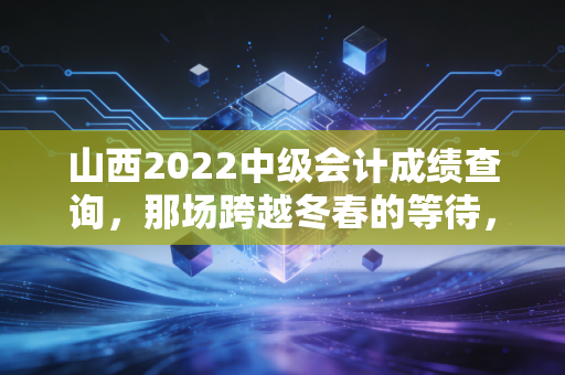 山西2022中级会计成绩查询，那场跨越冬春的等待，与会计人不得不说的上岸心事