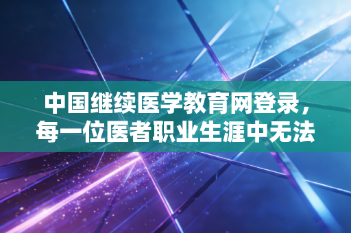 中国继续医学教育网登录，每一位医者职业生涯中无法回避的数字门槛