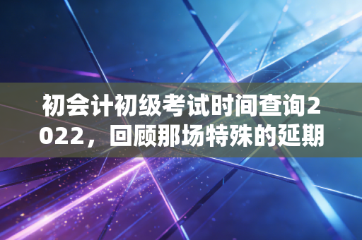 初会计初级考试时间查询2022，回顾那场特殊的延期战役与会计人的备考启示