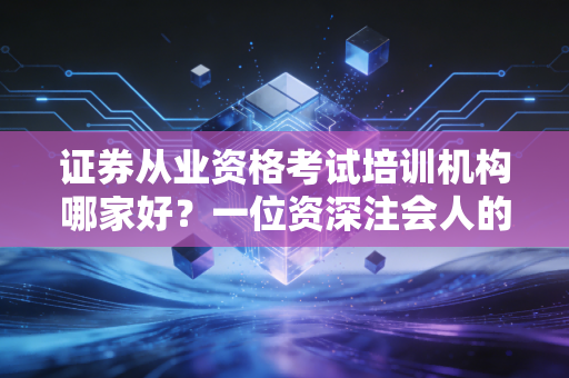 证券从业资格考试培训机构哪家好？一位资深注会人的实话实说与避坑指南