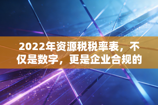 2022年资源税税率表，不仅是数字，更是企业合规的红线与绿卡