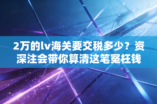 2万的lv海关要交税多少?资深注会带你算清这笔冤枉钱