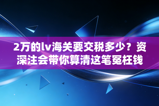 2万的lv海关要交税多少？资深注会带你算清这笔冤枉钱