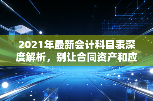 2021年最新会计科目表深度解析，别让合同资产和应收账款搞晕了你的职业生涯