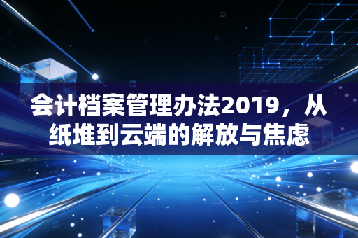 会计档案管理办法2019，从纸堆到云端的解放与焦虑