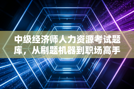 中级经济师人力资源考试题库，从刷题机器到职场高手的进阶之路