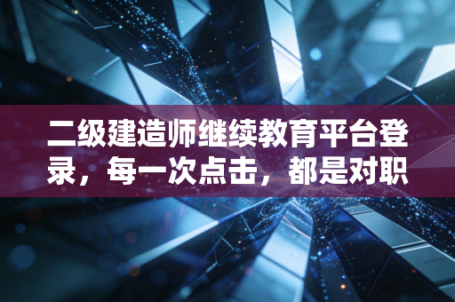二级建造师继续教育平台登录，每一次点击，都是对职业初心的重新校准