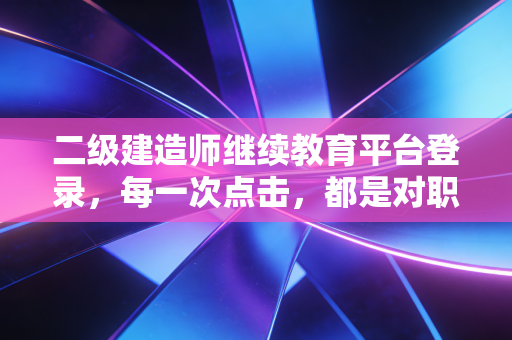 二级建造师继续教育平台登录，每一次点击，都是对职业初心的重新校准