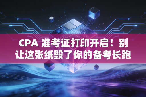 CPA 准考证打印开启！别让这张纸毁了你的备考长跑——保姆级攻略与避坑指南