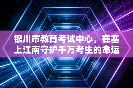 银川市教育考试中心，在塞上江南守护千万考生的命运摆渡人