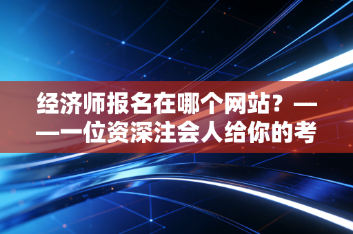 经济师报名在哪个网站？——一位资深注会人给你的考证避坑指南