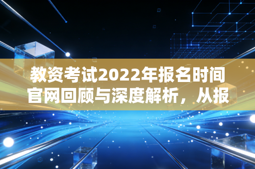 教资考试2022年报名时间官网回顾与深度解析，从报名那一刻起，你的职业生涯就变了