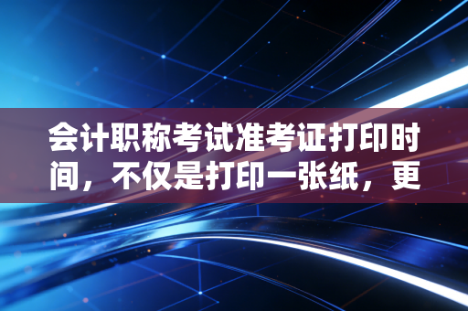 会计职称考试准考证打印时间，不仅是打印一张纸，更是你职业生涯的入场券