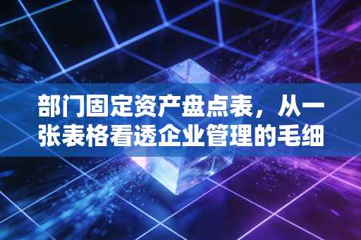 部门固定资产盘点表,从一张表格看透企业管理的毛细血管与人情世故