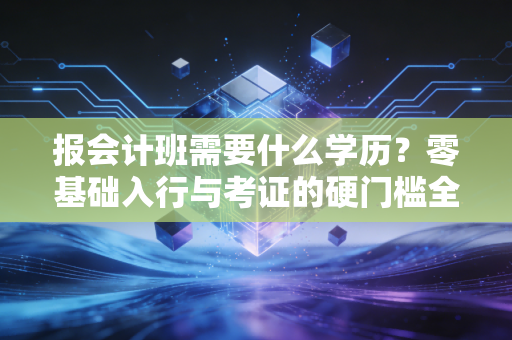 报会计班需要什么学历?零基础入行与考证的硬门槛全解析
