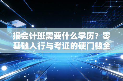 报会计班需要什么学历？零基础入行与考证的硬门槛全解析