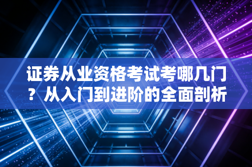 证券从业资格考试考哪几门?从入门到进阶的全面剖析与从业心得